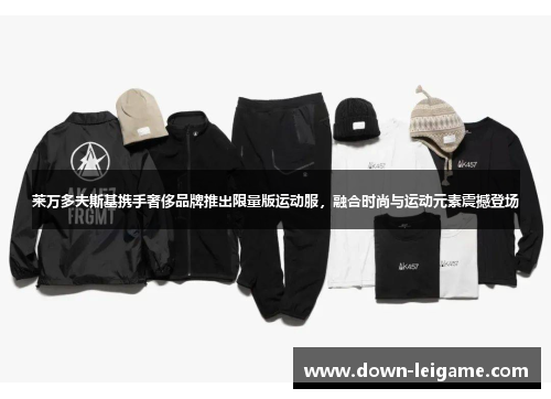 莱万多夫斯基携手奢侈品牌推出限量版运动服，融合时尚与运动元素震撼登场