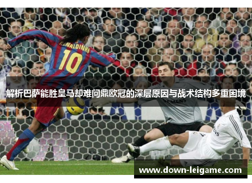 解析巴萨能胜皇马却难问鼎欧冠的深层原因与战术结构多重困境