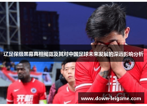 辽足保级黑幕真相揭露及其对中国足球未来发展的深远影响分析 辽足保级黑幕真相揭露及其对中国足球未来发展的深远影响分析