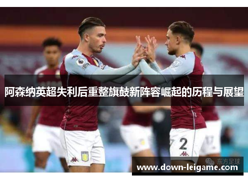 阿森纳英超失利后重整旗鼓新阵容崛起的历程与展望