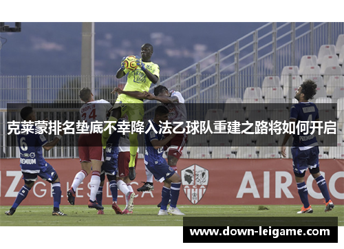 克莱蒙排名垫底不幸降入法乙球队重建之路将如何开启