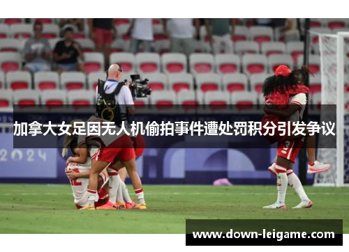 加拿大女足因无人机偷拍事件遭处罚积分引发争议 加拿大女足因无人机偷拍事件遭处罚积分引发争议