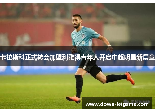 卡拉斯科正式转会加盟利雅得青年人开启中超明星新篇章 卡拉斯科正式转会加盟利雅得青年人开启中超明星新篇章