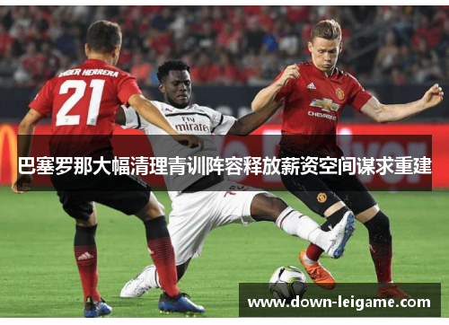 巴塞罗那大幅清理青训阵容释放薪资空间谋求重建 巴塞罗那大幅清理青训阵容释放薪资空间谋求重建